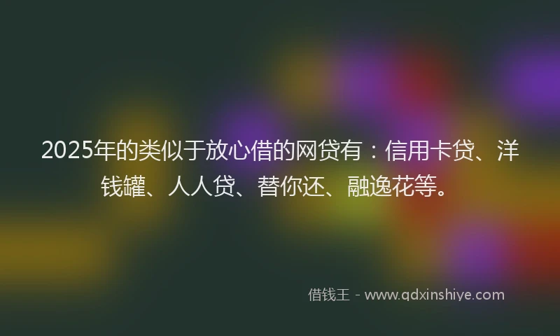 2025年的类似于放心借的网贷有：信用卡贷、洋钱罐、人人贷、替你还、融逸花等。
