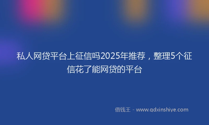 私人网贷平台上征信吗2025年推荐，整理5个征信花了能网贷的平台
