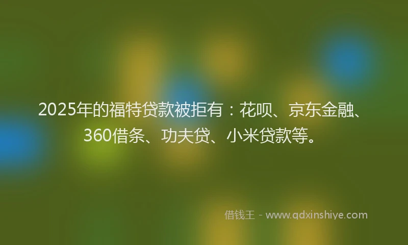 2025年的福特贷款被拒有：花呗、京东金融、360借条、功夫贷、小米贷款等。