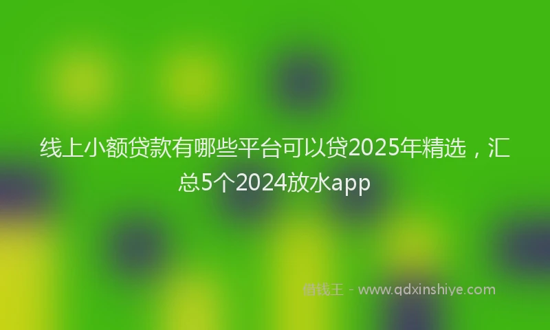 线上小额贷款有哪些平台可以贷2025年精选，汇总5个2024放水app