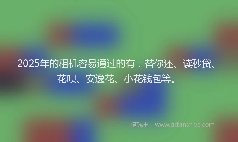 2025年的租机容易通过的有：替你还、读秒贷、花呗、安逸花、小花钱包等。