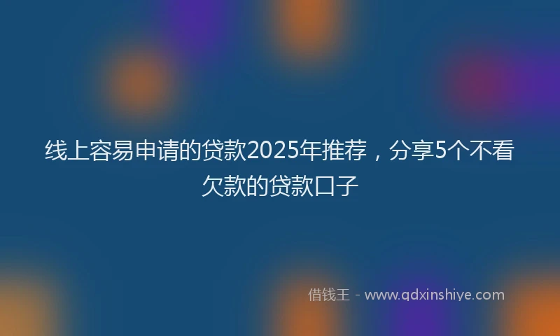 线上容易申请的贷款2025年推荐，分享5个不看欠款的贷款口子