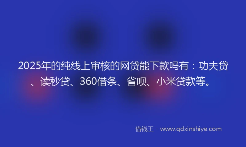 2025年的纯线上审核的网贷能下款吗有：功夫贷、读秒贷、360借条、省呗、小米贷款等。