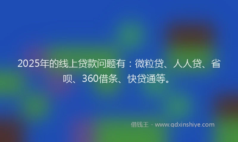 2025年的线上贷款问题有：微粒贷、人人贷、省呗、360借条、快贷通等。