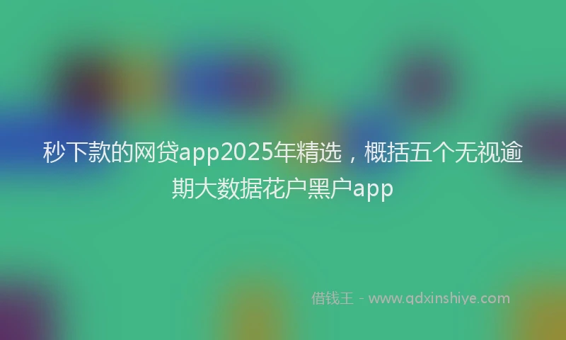 秒下款的网贷app2025年精选，概括五个无视逾期大数据花户黑户app