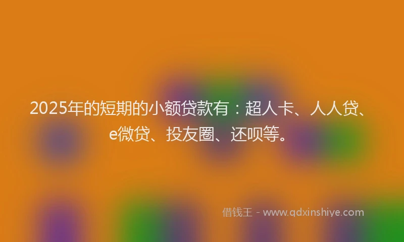 2025年的短期的小额贷款有：超人卡、人人贷、e微贷、投友圈、还呗等。