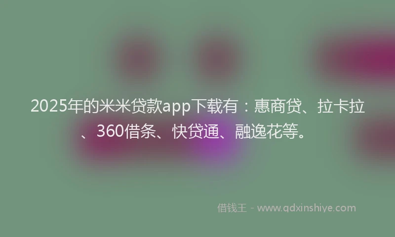 2025年的米米贷款app下载有：惠商贷、拉卡拉、360借条、快贷通、融逸花等。