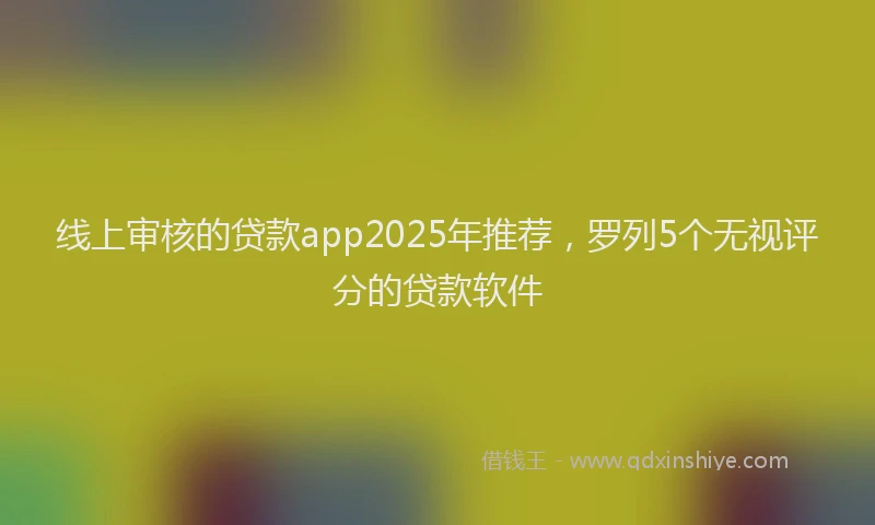 线上审核的贷款app2025年推荐，罗列5个无视评分的贷款软件