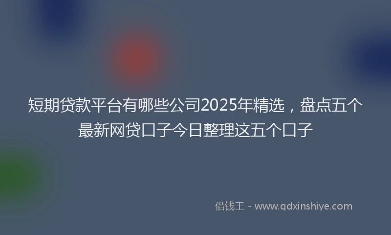 短期贷款平台有哪些公司2025年精选，盘点五个最新网贷口子今日整理这五个口子