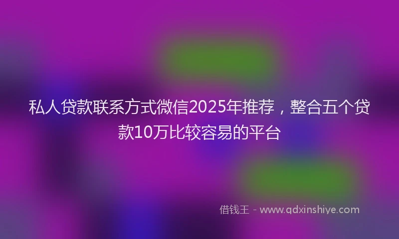 私人贷款联系方式微信2025年推荐，整合五个贷款10万比较容易的平台