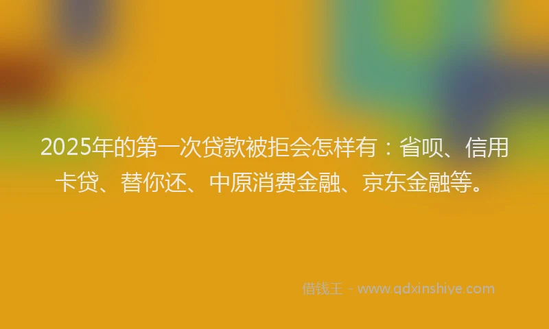 2025年的第一次贷款被拒会怎样有：省呗、信用卡贷、替你还、中原消费金融、京东金融等。