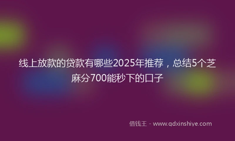 线上放款的贷款有哪些2025年推荐，总结5个芝麻分700能秒下的口子