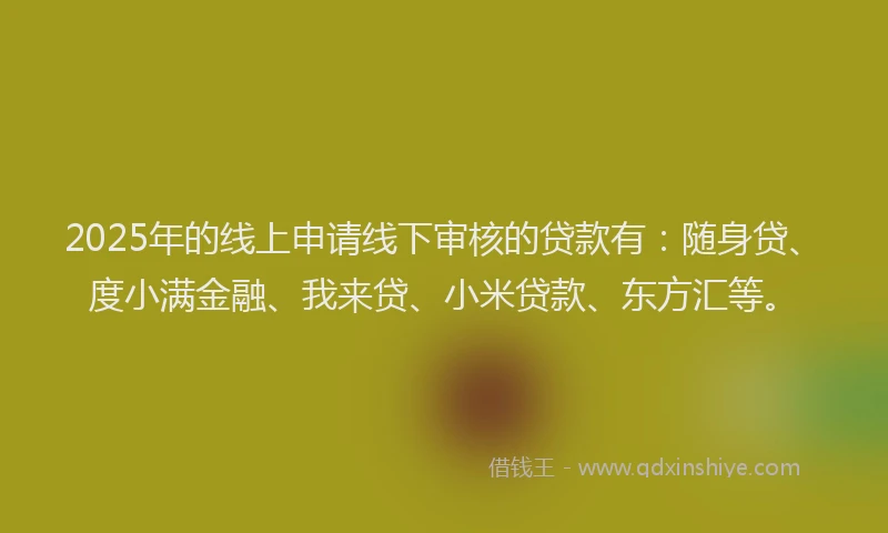 2025年的线上申请线下审核的贷款有：随身贷、度小满金融、我来贷、小米贷款、东方汇等。