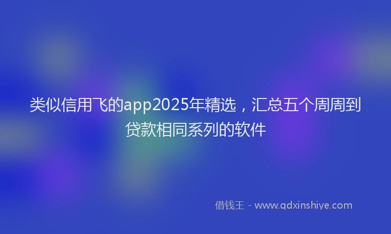 类似信用飞的app2025年精选，汇总五个周周到贷款相同系列的软件