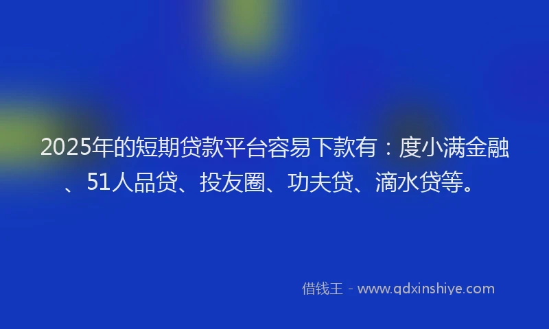 2025年的短期贷款平台容易下款有：度小满金融、51人品贷、投友圈、功夫贷、滴水贷等。