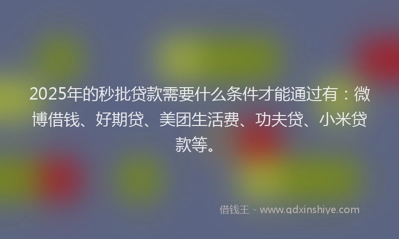 2025年的秒批贷款需要什么条件才能通过有：微博借钱、好期贷、美团生活费、功夫贷、小米贷款等。