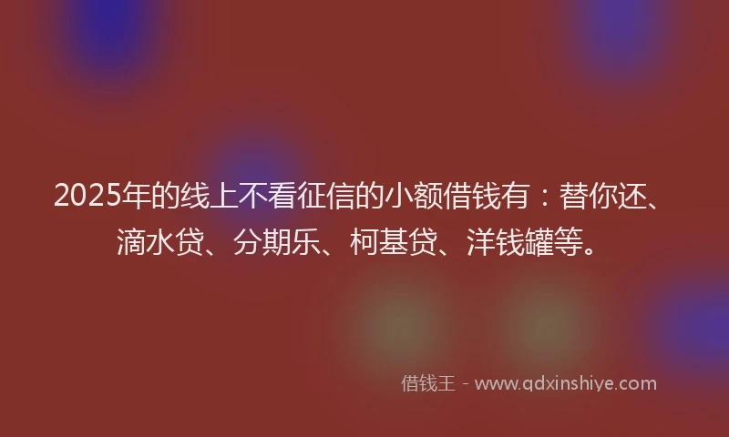 2025年的线上不看征信的小额借钱有：替你还、滴水贷、分期乐、柯基贷、洋钱罐等。