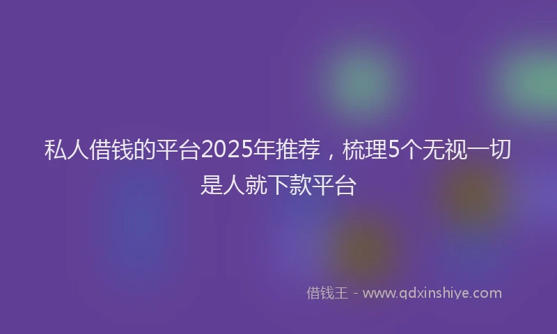 私人借钱的平台2025年推荐，梳理5个无视一切是人就下款平台