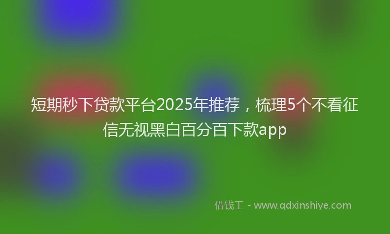 短期秒下贷款平台2025年推荐，梳理5个不看征信无视黑白百分百下款app