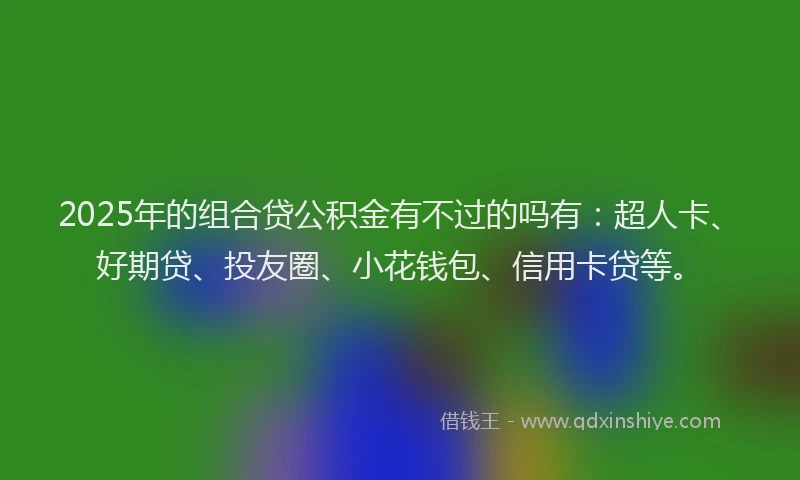 2025年的组合贷公积金有不过的吗有：超人卡、好期贷、投友圈、小花钱包、信用卡贷等。