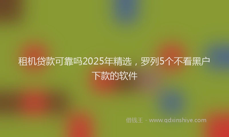 租机贷款可靠吗2025年精选，罗列5个不看黑户下款的软件