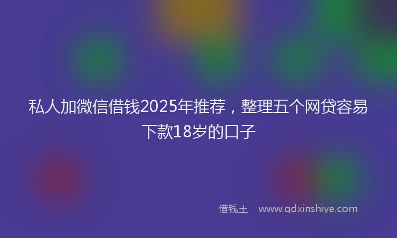 私人加微信借钱2025年推荐，整理五个网贷容易下款18岁的口子