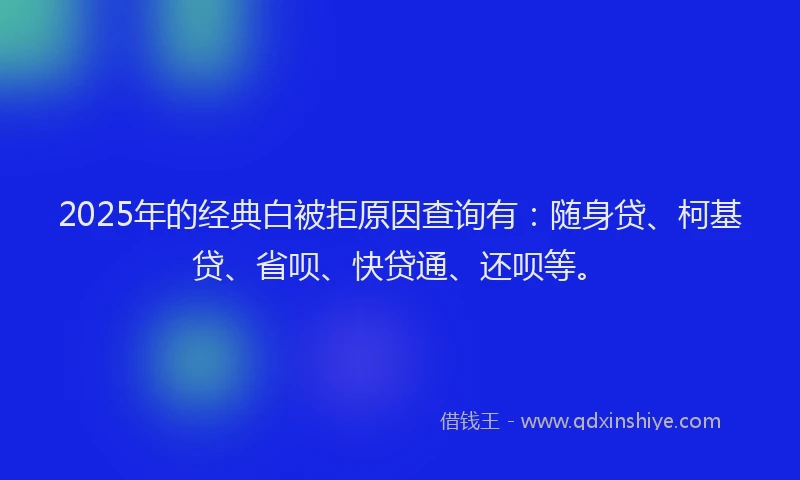 2025年的经典白被拒原因查询有：随身贷、柯基贷、省呗、快贷通、还呗等。