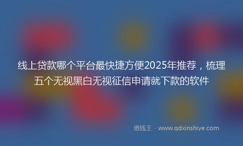 线上贷款哪个平台最快捷方便2025年推荐，梳理五个无视黑白无视征信申请就下款的软件
