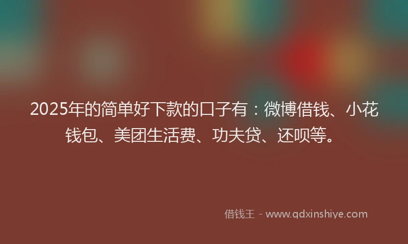 2025年的简单好下款的口子有：微博借钱、小花钱包、美团生活费、功夫贷、还呗等。