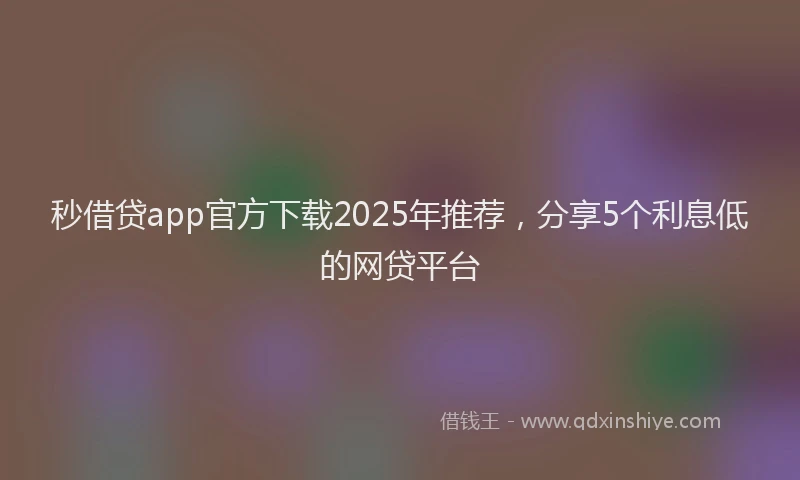 秒借贷app官方下载2025年推荐，分享5个利息低的网贷平台