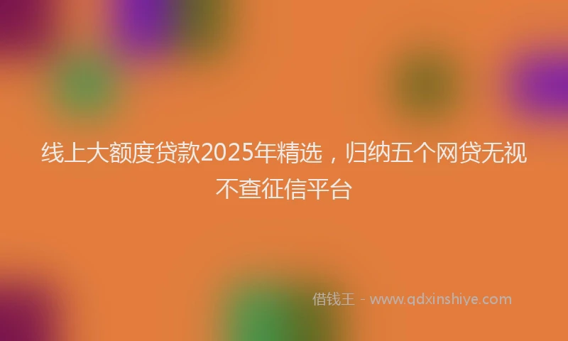 线上大额度贷款2025年精选，归纳五个网贷无视不查征信平台