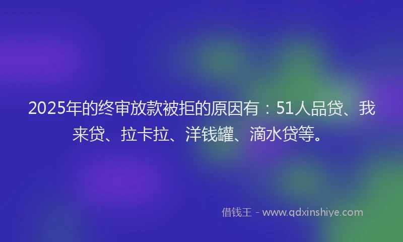 2025年的终审放款被拒的原因有：51人品贷、我来贷、拉卡拉、洋钱罐、滴水贷等。