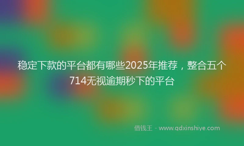 稳定下款的平台都有哪些2025年推荐，整合五个714无视逾期秒下的平台