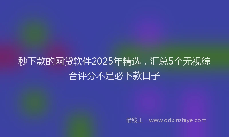 秒下款的网贷软件2025年精选，汇总5个无视综合评分不足必下款口子