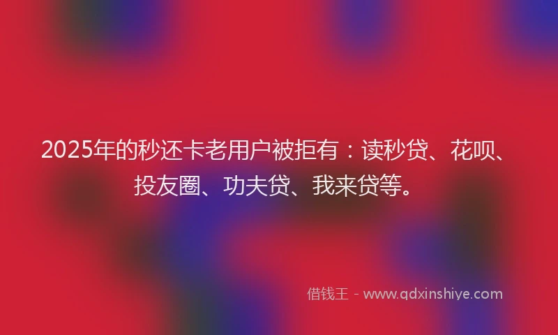 2025年的秒还卡老用户被拒有：读秒贷、花呗、投友圈、功夫贷、我来贷等。