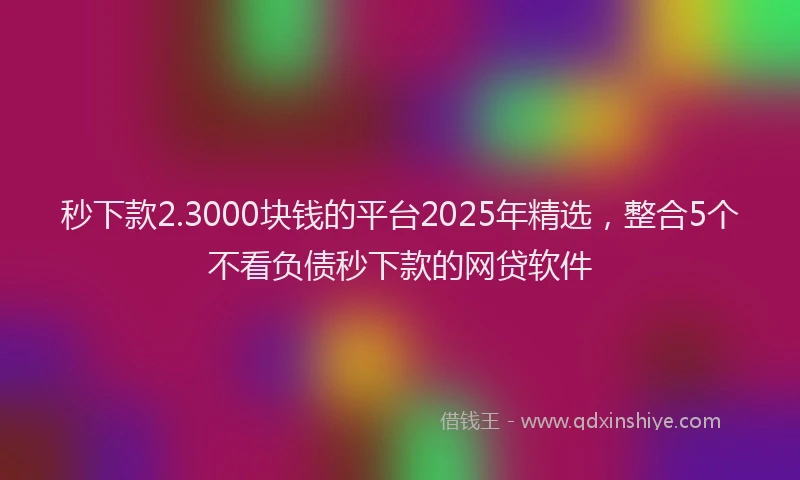 秒下款2.3000块钱的平台2025年精选，整合5个不看负债秒下款的网贷软件