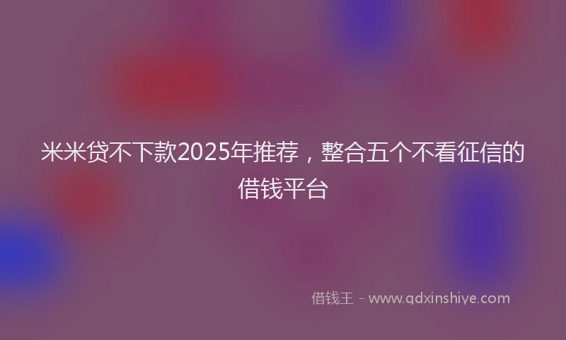 米米贷不下款2025年推荐，整合五个不看征信的借钱平台