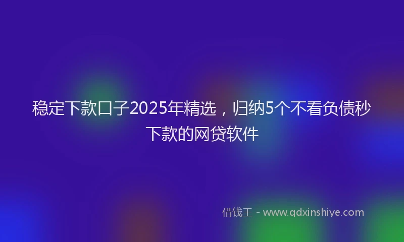 稳定下款口子2025年精选，归纳5个不看负债秒下款的网贷软件