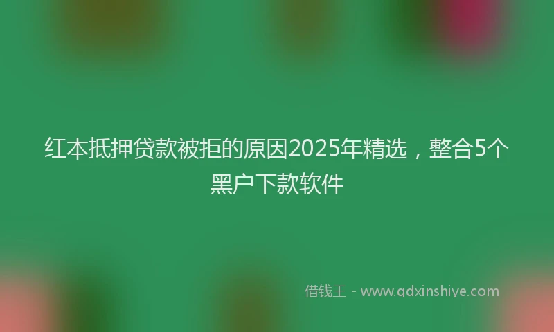 红本抵押贷款被拒的原因2025年精选，整合5个黑户下款软件