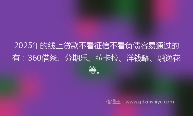 2025年的线上贷款不看征信不看负债容易通过的有：360借条、分期乐、拉卡拉、洋钱罐、融逸花等。
