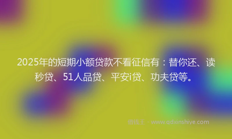 2025年的短期小额贷款不看征信有：替你还、读秒贷、51人品贷、平安i贷、功夫贷等。