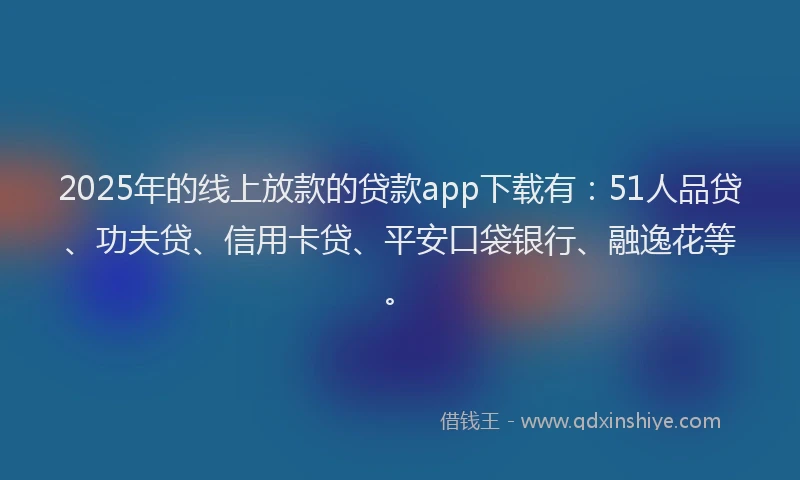 2025年的线上放款的贷款app下载有：51人品贷、功夫贷、信用卡贷、平安口袋银行、融逸花等。