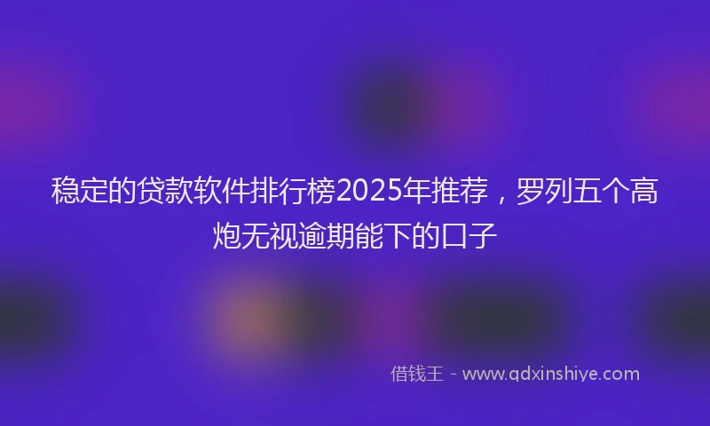 稳定的贷款软件排行榜2025年推荐，罗列五个高炮无视逾期能下的口子