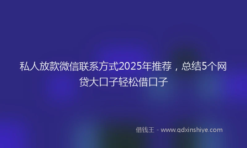 私人放款微信联系方式2025年推荐，总结5个网贷大口子轻松借口子