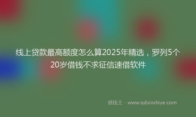 线上贷款最高额度怎么算2025年精选，罗列5个20岁借钱不求征信速借软件