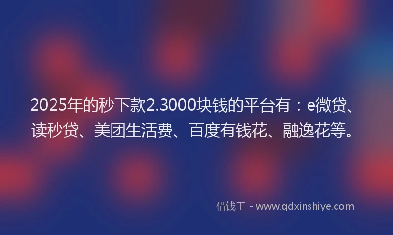 2025年的秒下款2.3000块钱的平台有：e微贷、读秒贷、美团生活费、百度有钱花、融逸花等。