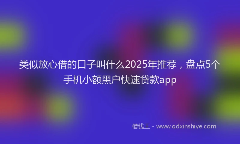 类似放心借的口子叫什么2025年推荐，盘点5个手机小额黑户快速贷款app