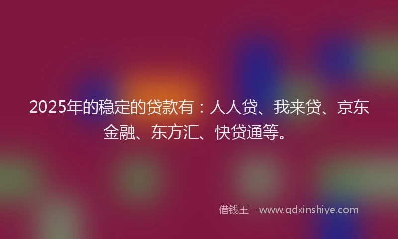 2025年的稳定的贷款有：人人贷、我来贷、京东金融、东方汇、快贷通等。