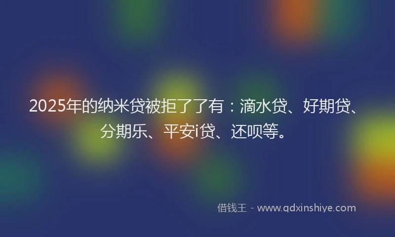 2025年的纳米贷被拒了了有：滴水贷、好期贷、分期乐、平安i贷、还呗等。