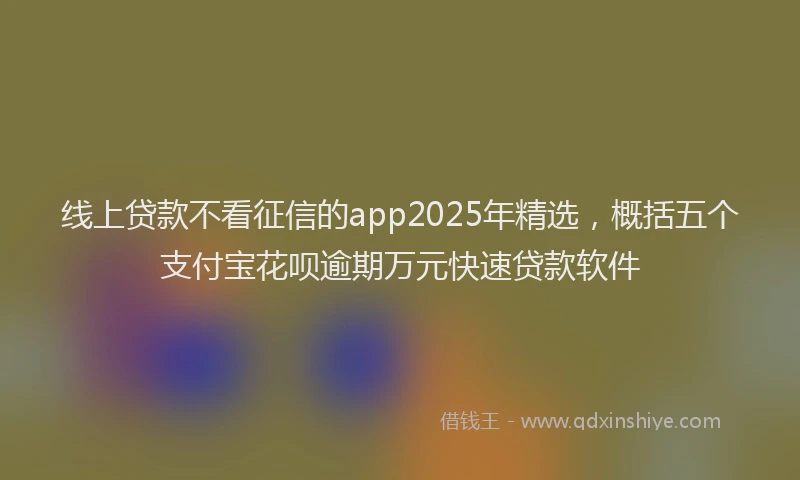 线上贷款不看征信的app2025年精选，概括五个支付宝花呗逾期万元快速贷款软件